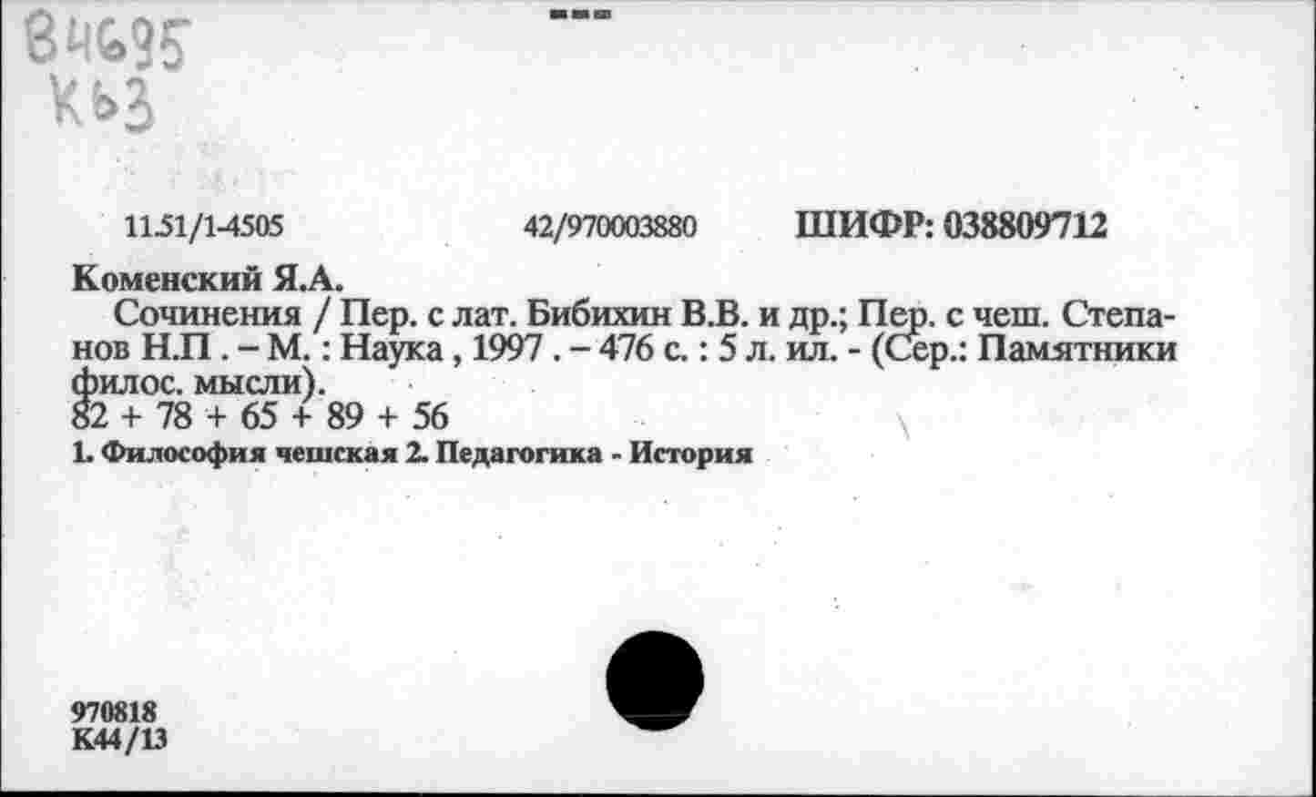 ﻿КЬЗ
11-51/1^505	42/970003880 ШИФР: 038809712
Коменский Я.А.
Сочинения / Пер. с лат. Бибихин В.В. и др.; Пер. с чеш. Степанов Н.П. - М.: Наука, 1997. - 476 с.: 5 л. ил. - (Сер.: Памятники филос. мысли).
82 + 78 + 65 + 89 + 56
1. Философия чешская 2. Педагогика - История
970818
К44/1Э